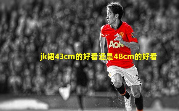 jk裙43cm的好看还是48cm的好看