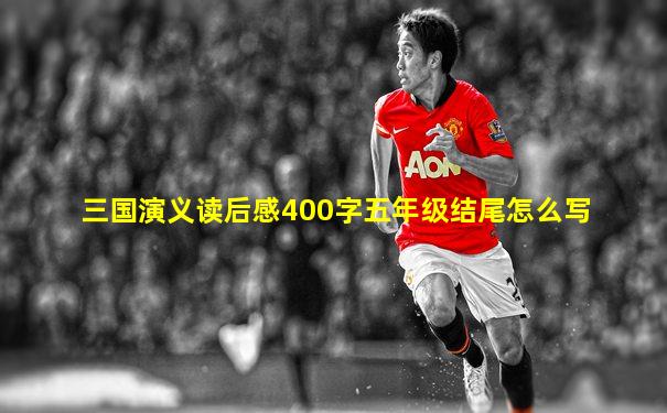三国演义读后感400字五年级结尾怎么写