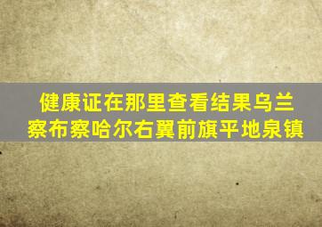 健康证在那里查看结果乌兰察布察哈尔右翼前旗平地泉镇