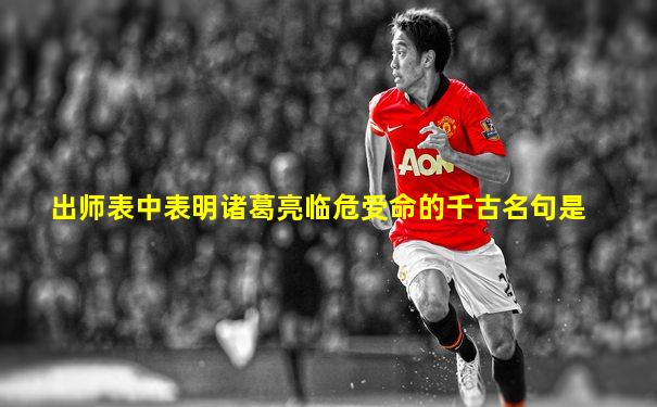 出师表中表明诸葛亮临危受命的千古名句是