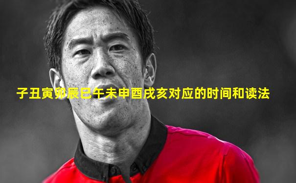 子丑寅卯辰巳午未申酉戌亥对应的时间和读法