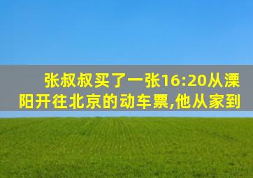 张叔叔买了一张16:20从溧阳开往北京的动车票,他从家到