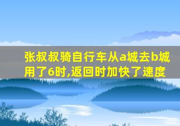 张叔叔骑自行车从a城去b城用了6时,返回时加快了速度